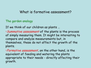 What is formative assessment? If we think of our children as plants …  Summative assessment  of the plants is the process of simply measuring them. It might be interesting to compare and analyze measurements but, in themselves, these do not affect the growth of the plants. Formative assessment , on the other hand, is the equivalent of feeding and watering the plants appropriate to their needs - directly affecting their growth. The garden analogy 