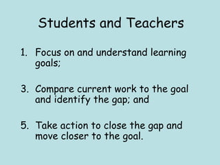 Students and Teachers Focus on and understand learning goals;  Compare current work to the goal and identify the gap; and  Take action to close the gap and move closer to the goal.  