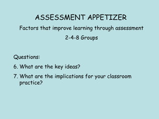 ASSESSMENT APPETIZER   Factors that improve learning through assessment 2-4-8 Groups Questions: What are the key ideas?  What are the implications for your classroom practice? 