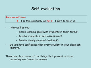Self-evaluation How well do you: Share learning goals with students in their terms? Involve students in self assessment? Provide timely focused feedback? Do you have confidence that every student in your class can improve? Think now about some of the things that prevent us from assessing in a formative manner. Rate yourself from:  5  –   I do this consistently well  to: 0  –   I don’t do this at all 