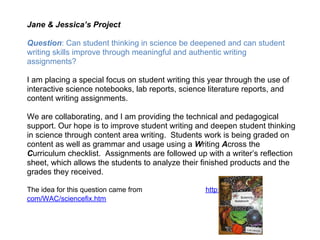 Jane & Jessica’s Project

Question: Can student thinking in science be deepened and can student
writing skills improve through meaningful and authentic writing
assignments?

I am placing a special focus on student writing this year through the use of
interactive science notebooks, lab reports, science literature reports, and
content writing assignments.

We are collaborating, and I am providing the technical and pedagogical
support. Our hope is to improve student writing and deepen student thinking
in science through content area writing. Students work is being graded on
content as well as grammar and usage using a Writing Across the
Curriculum checklist. Assignments are followed up with a writer’s reflection
sheet, which allows the students to analyze their finished products and the
grades they received.

The idea for this question came from               http://writingfix.
com/WAC/sciencefix.htm
 