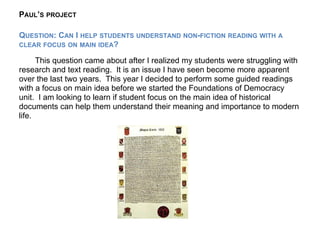 PAUL’S PROJECT

QUESTION: CAN I HELP STUDENTS UNDERSTAND NON-FICTION READING WITH A
CLEAR FOCUS ON MAIN IDEA?

      This question came about after I realized my students were struggling with
research and text reading. It is an issue I have seen become more apparent
over the last two years. This year I decided to perform some guided readings
with a focus on main idea before we started the Foundations of Democracy
unit. I am looking to learn if student focus on the main idea of historical
documents can help them understand their meaning and importance to modern
life.
 