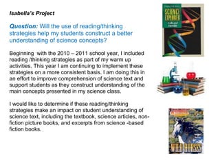 Isabella’s Project

Question: Will the use of reading/thinking
strategies help my students construct a better
understanding of science concepts?

Beginning with the 2010 – 2011 school year, I included
reading /thinking strategies as part of my warm up
activities. This year I am continuing to implement these
strategies on a more consistent basis. I am doing this in
an effort to improve comprehension of science text and
support students as they construct understanding of the
main concepts presented in my science class.

I would like to determine if these reading/thinking
strategies make an impact on student understanding of
science text, including the textbook, science articles, non-
fiction picture books, and excerpts from science -based
fiction books.
 