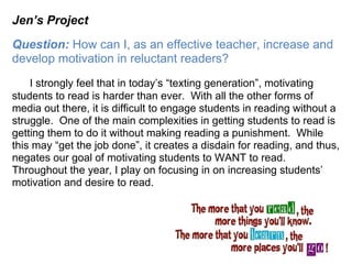 Jen’s Project
Question: How can I, as an effective teacher, increase and
develop motivation in reluctant readers?
    I strongly feel that in today’s “texting generation”, motivating
students to read is harder than ever. With all the other forms of
media out there, it is difficult to engage students in reading without a
struggle. One of the main complexities in getting students to read is
getting them to do it without making reading a punishment. While
this may “get the job done”, it creates a disdain for reading, and thus,
negates our goal of motivating students to WANT to read.
Throughout the year, I play on focusing in on increasing students’
motivation and desire to read.
 