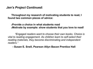Jen’s Project Continued:

    Throughout my research of motivating students to read, I
 found two common pieces of advice:

   ●Provide a choice in what students read
   ●Motivate by example: show students that you love to read!



         “Engaged readers want to choose their own books. Choice is
 vital to reading engagement. As children learn to self-select their
 reading materials, they become discriminating and independent
 readers.”
       - Susan E. Snell, Pearson Allyn Bacon Prentice Hall
 