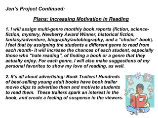 Jen’s Project Continued:

            Plans: Increasing Motivation in Reading
1. I will assign multi-genre monthly book reports (fiction, science-
fiction, mystery, Newberry Award Winner, historical fiction,
fantasy/adventure, biography/autobiography, and a “choice” book).
I feel that by assigning the students a different genre to read from
each month- it will increase the chances of each student, especially
those who “hate reading”, of finding a book or a genre that they
actually enjoy. For each genre, I will also make suggestions of my
personal favorites to show my love of reading, as well.

2. It’s all about advertising: Book Trailers! Hundreds
of best-selling young adult books have book trailer
movie clips to advertise them and motivate students
to read them. These trailers spark an interest in the
book, and create a feeling of suspense in the viewers.
 