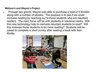 Melissa’s and Wayne’s Project
●     Through two grants, Wayne was able to purchase a total of 5 Kindles
     along with a number of ebooks. The purpose is to see if we could
     increase reading by reaching out to those students who are reluctant
     readers. The main focus will be with students in resource rooms. Will
     this new technology help to motivate reluctant students to read? Will
     this motivate those students to do more reading? Students will be
     asked to complete a short survey after reading a book with their
     Kindle.
 