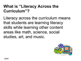What is “Literacy Across the
Curriculum”?
Literacy across the curriculum means
that students are learning literacy
skills while learning other content
areas like math, science, social
studies, art, and music.




Jane
 