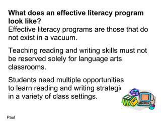 What does an effective literacy program
look like?
Effective literacy programs are those that do
not exist in a vacuum.
Teaching reading and writing skills must not
be reserved solely for language arts
classrooms.
Students need multiple opportunities
to learn reading and writing strategies
in a variety of class settings.

Paul
 