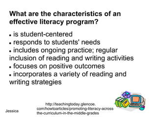 What are the characteristics of an
  effective literacy program?
 ● is student-centered
 ● responds to students' needs
 ● includes ongoing practice; regular
 inclusion of reading and writing activities
 ● focuses on positive outcomes
 ● incorporates a variety of reading and
 writing strategies


               http://teachingtoday.glencoe.
          com/howtoarticles/promoting-literacy-across-
Jessica
          the-curriculum-in-the-middle-grades
 