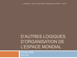 D’autres logiques d’organisation de l’espace mondial Octobre 2009 TS1TS2 L. Trigueros - Lycée Louise Michel, Champigny-sur-Marne - nov.09 