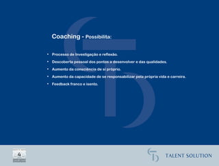 Coaching - Possibilita:

• Processo de Investigação e reflexão.

• Descoberta pessoal dos pontos a desenvolver e das qualidades.

• Aumento da consciência de si próprio.

• Aumento da capacidade de se responsabilizar pela própria vida e carreira.

• Feedback franco e isento.
 