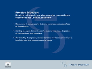 Projetos Especiais
  Serviços tailor made que visam atender necessidades
  específicas dos Clientes, tais como:

• Mapeamento de estruturas e/ou do talento humano de áreas específicas
  de Competidores

• Fronting, checagem de referências e/ou ajuda na negociação de pacotes
  na contratação de altos executivos

• Benchmarking de empresas, visando identificar pacotes de remuneração e
  benefícios para determinadas áreas e/ou cargos
 