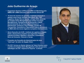 João Guilherme de Araujo
• Engenheiro Químico (UFRJ) com MBA em Marketing pelo
  IBMEC/SP e MBA Executivo pela Business School SP.

• 15 anos de carreira em grandes empresas nacionais e
  globais como Ceras Johnson, Whirlpool, ALL, TNT
  Logistics, Grupo Pão de Açucar e Grupo Ultra, atuando
  em Supply Chain Management com ênfase em Order
  Managements, Planejamento de Demanda e S&OP,
  Gerenciamento de Armazanagem, Estoques e
  DIstribuição, Compras e Suprimentos, Gestão de
  Transportes, Consultoria e Operações Liderou processos
  de M&A além de novos negócios e projetos internacionais.

• Sócio Executivo do ILOS - Instituto de Logística e Supply
  Chain, desenvolveu projetos nos segmentos Petróleo,
  Indústria de Base, Bebidas e Alimentos, Cosméticos,
  Bens de Consumo, Telecom e Varejo.

• É membro do Conselho de Administração de duas
  “start-ups” do setor de Supply Chain.

• Em 2011 tornou-se Senior Advisor da Talent Solution para
  a prática de Supply Chain Management, além de parceiro
  estratégico da e4e - Experts for Experts - no Brasil.
 