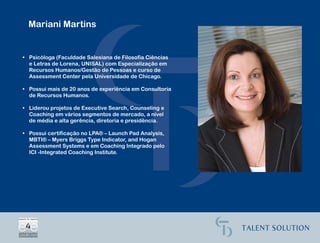 Mariani Martins


• Psicóloga (Faculdade Salesiana de Filosofia Ciências
  e Letras de Lorena, UNISAL) com Especialização em
  Recursos Humanos/Gestão de Pessoas e curso de
  Assessment Center pela Universidade de Chicago.

• Possui mais de 20 anos de experiência em Consultoria
  de Recursos Humanos.

• Liderou projetos de Executive Search, Counseling e
  Coaching em vários segmentos de mercado, a nível
  de média e alta gerência, diretoria e presidência.

• Possui certificação no LPA® – Launch Pad Analysis,
  MBTI® – Myers Briggs Type Indicator, and Hogan
  Assessment Systems e em Coaching Integrado pelo
  ICI -Integrated Coaching Institute.
 