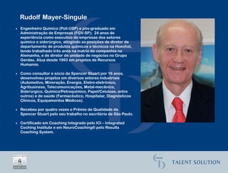 Rudolf Mayer-Singule
• Engenheiro Químico (Poli-USP) e pós-graduado em
  Administração de Empresas (FGV-SP); 24 anos de
  experiência como executivo de empresas dos setores
  químico e siderúrgico, atingindo as posições de diretor de
  departamento de produtos químicos e técnicos na Hoechst,
  tendo trabalhado três anos na matriz da companhia na
  Alemanha, e de diretor de unidade de negócios no Grupo
  Gerdau. Atua desde 1993 em projetos de Recursos
  Humanos.

• Como consultor e sócio da Spencer Stuart por 16 anos,
  desenvolveu projetos em diversos setores industriais
  (Automotivo, Mineração, Energia, Eletro-eletrônico,
  Agribusiness, Telecomunicações, Metal-mecânico,
  Siderúrgico, Químico/Petroquímico, Papel/Celulose, entre
  outros) e de saúde (Farmacêutico, Hospitalar, Diagnósticos
  Clínicos, Equipamentos Médicos).

• Recebeu por quatro vezes o Prêmio de Qualidade da
  Spencer Stuart pelo seu trabalho no escritório de São Paulo.

• Certificado em Coaching Integrado pelo ICI – Integrated
  Coching Institute e em NeuroCoaching® pelo Results
  Coaching System.
 