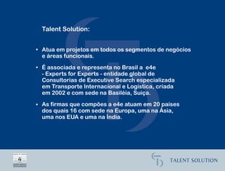 Talent Solution:


• Atua em projetos em todos os segmentos de negócios
  e áreas funcionais.
• É associada e representa no Brasil a e4e
  - Experts for Experts - entidade global de
  Consultorias de Executive Search especializada
  em Transporte Internacional e Logística, criada
  em 2002 e com sede na Basiléia, Suiça.

• As firmas que compões a e4e atuam em 20 países
  dos quais 16 com sede na Europa, uma na Ásia,
  uma nos EUA e uma na Índia.
 