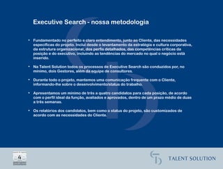 Executive Search - nossa metodologia

• Fundamentado no perfeito e claro entendimento, junto ao Cliente, das necessidades
  específicas do projeto. Inclui desde o levantamento da estratégia e cultura corporativa,
  da estrutura organizacional, dos perfis detalhados, das competências críticas da
  posição e do executivo, incluindo as tendências do mercado no qual o negócio está
  inserido.

• Na Talent Solution todos os processos de Executive Search são conduzidos por, no
  mínimo, dois Gestores, além da equipe de consultores.

• Durante todo o projeto, mantemos uma comunicação frequente com o Cliente,
  informando-lhe sobre o desenvolvimento/status do trabalho.

• Apresentamos um mínimo de três a quatro candidatos para cada posição, de acordo
  com o perfil ideal da função, avaliados e aprovados, dentro de um prazo médio de duas
  a três semanas.

• Os relatórios dos candidatos, bem como o status do projeto, são customizados de
  acordo com as necessidades do Cliente.
 