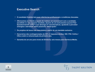 Executive Search

• O candidato finalista tem suas referências profissionais e creditícias checadas.

• Oferecemos ao Cliente a opção de realizar um assessment com o candidato
  escolhido e o seu superior imediato, através de um instrumento (Launch Pad
  Questionnaire® –LPQ™) que abrange 37 características, ajudando a perceber
  sinergias e alertando sobre possíveis “blind-spots”.

• Os projetos de busca são executados a partir de um mandato exclusivo.

• Honorários não contingenciados de 23% (+ impostos diretos: ISS / PIS / Cofins /
  CSLL) sobre a remuneração do primeiro ano.

• Garantia de um ano para níveis de Diretoria; seis meses para Gerência Média.
 