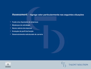Assessment - Agrega valor particularmente nas seguintes situações

• Fusão e/ou Aquisição de empresas

• Mudanças de estratégia

• Novos valores da empresa

• Evolução do perfil da função

• Desenvolvimento estruturado de carreira
 