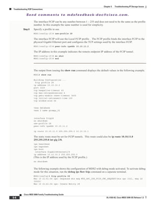 Se n d c o m m e n t s t o m d s f e e d b a ck -d o c @ c i sc o . c o m .
5-6
Cisco MDS 9000 Family Troubleshooting Guide
OL-5183-02, Cisco MDS SAN-OS Release 1.3
Chapter 5 Troubleshooting IP Storage Issues
Troubleshooting FCIP Connections
The interface FCIP can be any number between 1 – 255 and does not need to be the same as the profile
number. In this example the same number is used for simplicity.
Step 9 Specify a profile to use.
MDS1(config-if)# use-profile 28
The interface FCIP will use the Local FCIP profile . The FCIP profile binds the interface FCIP to the
physical Gigabit Ethernet port and configures the TCP settings used by the interface FCIP.
MDS1(config-if)# peer-info ipaddr 10.10.11.2
The IP address in this example indicates the remote endpoint IP address of the FCIP tunnel.
MDS1(config-if)# no shut
MDS1(config-if)# end
The output from issuing the show run command displays the default values in the following example.
MDS1# show run
Building Configuration ...
fcip profile 28
ip address 10.10.10.2
port 3225
tcp keepalive-timeout 60
tcp max-retransmissions 4
tcp pmtu-enable reset-timeout 3600
tcp initial-retransmit-time 100
tcp window-size 64
vsan database
vsan 2 name grumpy_02
interface fcip28
no shutdown
use-profile 28
peer-info ipaddr 10.10.11.2
ip route 10.10.11.0 255.255.255.0 10.10.10.1
The static route must be set for FCIP tunnels. This route could also be ip route 10.10.11.0
255.255.255.0 int gig 2/8.
ips heartbeat
ips hapreset
ips boot
interface GigabitEthernet2/8
ip address 10.10.10.2 255.255.255.0
(This is the IP address used by the FCIP profile.)
no shutdown
The following example shows the configuration of MDS2 with debug mode activated. To activate debug
mode for this situation, run the debug ips flow fcip command on a separate terminal.
MDS2(config)# fcip profile 28
Mar 10 21:41:04 ips: Dequeued mts msg MTS_OPC_IPS_FCIP_CMI_REQUEST(mts opc 3321, msg id
32222)
Mar 10 21:41:04 ips: Create Entity 28
 