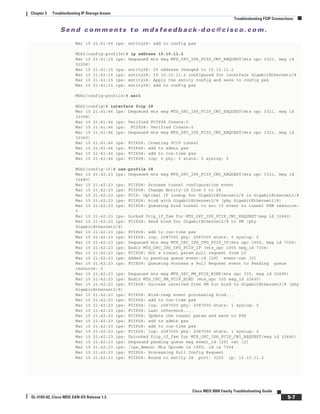 Se n d c o m m e n t s t o m d s f e e d b a ck -d o c @ c i sc o . c o m .
5-7
Cisco MDS 9000 Family Troubleshooting Guide
OL-5183-02, Cisco MDS SAN-OS Release 1.3
Chapter 5 Troubleshooting IP Storage Issues
Troubleshooting FCIP Connections
Mar 10 21:41:04 ips: entity28: add to config pss
MDS2(config-profile)# ip address 10.10.11.2
Mar 10 21:41:15 ips: Dequeued mts msg MTS_OPC_IPS_FCIP_CMI_REQUEST(mts opc 3321, msg id
32258)
Mar 10 21:41:15 ips: entity28: IP address changed to 10.10.11.2
Mar 10 21:41:15 ips: entity28: IP 10.10.11.2 configured for interface GigabitEthernet2/8
Mar 10 21:41:15 ips: entity28: Apply the entity config and save to config pss
Mar 10 21:41:15 ips: entity28: add to config pss
MDS2(config-profile)# exit
MDS2(config)# interface fcip 28
Mar 10 21:41:46 ips: Dequeued mts msg MTS_OPC_IPS_FCIP_CMI_REQUEST(mts opc 3321, msg id
32358)
Mar 10 21:41:46 ips: Verified FCIP28 Create:0
Mar 10 21:41:46 ips: FCIP28: Verified Create:0
Mar 10 21:41:46 ips: Dequeued mts msg MTS_OPC_IPS_FCIP_CMI_REQUEST(mts opc 3321, msg id
32360)
Mar 10 21:41:46 ips: FCIP28: Creating FCIP tunnel
Mar 10 21:41:46 ips: FCIP28: add to admin pss
Mar 10 21:41:46 ips: FCIP28: add to run-time pss
Mar 10 21:41:46 ips: FCIP28: log: 0 phy: 0 state: 0 syslog: 0
MDS2(config-if)# use-profile 28
Mar 10 21:42:23 ips: Dequeued mts msg MTS_OPC_IPS_FCIP_CMI_REQUEST(mts opc 3321, msg id
32480)
Mar 10 21:42:23 ips: FCIP28: Process tunnel configuration event
Mar 10 21:42:23 ips: FCIP28: Change Entity-id from 0 to 28
Mar 10 21:42:23 ips: FCIP: Optimal IF lookup for GigabitEthernet2/8 is GigabitEthernet2/8
Mar 10 21:42:23 ips: FCIP28: bind with GigabitEthernet2/8 (phy GigabitEthernet2/8)
Mar 10 21:42:23 ips: FCIP28: Queueing bind tunnel to src if event to tunnel FSM resource:
0
Mar 10 21:42:23 ips: Locked fcip_if_fsm for MTS_OPC_IPS_FCIP_CMI_REQUEST(msg id 32480)
Mar 10 21:42:23 ips: FCIP28: Send bind for GigabitEthernet2/8 to PM (phy
GigabitEthernet2/8)
Mar 10 21:42:23 ips: FCIP28: add to run-time pss
Mar 10 21:42:23 ips: FCIP28: log: 2087000 phy: 2087000 state: 0 syslog: 0
Mar 10 21:42:23 ips: Dequeued mts msg MTS_OPC_IPS_CFG_FCIP_IF(mts opc 1905, msg id 7304)
Mar 10 21:42:23 ips: Hndlr MTS_OPC_IPS_CFG_FCIP_IF (mts_opc 1905 msg_id 7304)
Mar 10 21:42:23 ips: FCIP28: Got a tunnel param pull request from LC
Mar 10 21:42:23 ips: Added to pending queue event-id [29] event-cat [2]
Mar 10 21:42:23 ips: FCIP28: Queueing Process a Pull Request event to Pending queue
resource: 0
Mar 10 21:42:23 ips: Dequeued mts msg MTS_OPC_PM_FCIP_BIND(mts opc 335, msg id 32495)
Mar 10 21:42:23 ips: Hndlr MTS_OPC_PM_FCIP_BIND (mts_opc 335 msg_id 32495)
Mar 10 21:42:23 ips: FCIP28: Success received from PM for bind to GigabitEthernet2/8 (phy
GigabitEthernet2/8)
Mar 10 21:42:23 ips: FCIP28: Bind-resp event processing bind...
Mar 10 21:42:23 ips: FCIP28: add to run-time pss
Mar 10 21:42:23 ips: FCIP28: log: 2087000 phy: 2087000 state: 1 syslog: 0
Mar 10 21:42:23 ips: FCIP28: Last reference....
Mar 10 21:42:23 ips: FCIP28: Update the tunnel param and save to PSS
Mar 10 21:42:23 ips: FCIP28: add to admin pss
Mar 10 21:42:23 ips: FCIP28: add to run-time pss
Mar 10 21:42:23 ips: FCIP28: log: 2087000 phy: 2087000 state: 1 syslog: 0
Mar 10 21:42:23 ips: Unlocked fcip_if_fsm for MTS_OPC_IPS_FCIP_CMI_REQUEST(msg id 32480)
Mar 10 21:42:23 ips: Dequeued pending queue msg event_id [29] cat [2]
Mar 10 21:42:23 ips: (ips_demux) Mts Opcode is 1905, id is 7304
Mar 10 21:42:23 ips: FCIP28: Processing Pull Config Request
Mar 10 21:42:23 ips: FCIP28: Bound to entity 28 port: 3225 ip: 10.10.11.2
 