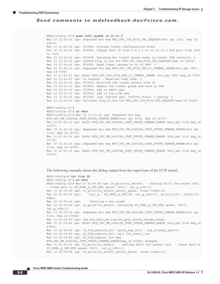 Se n d c o m m e n t s t o m d s f e e d b a ck -d o c @ c i sc o . c o m .
5-8
Cisco MDS 9000 Family Troubleshooting Guide
OL-5183-02, Cisco MDS SAN-OS Release 1.3
Chapter 5 Troubleshooting IP Storage Issues
Troubleshooting FCIP Connections
MDS2(config-if)# peer-info ipaddr 10.10.10.2
Mar 10 21:43:01 ips: Dequeued mts msg MTS_OPC_IPS_FCIP_CMI_REQUEST(mts opc 3321, msg id
32616)
Mar 10 21:43:01 ips: FCIP28: Process tunnel configuration event
Mar 10 21:43:01 ips: FCIP28: Change Peer IP from 0.0.0.0 to 10.10.10.2 and port from 3225
to 3225
Mar 10 21:43:01 ips: FCIP28: Queueing Set tunnel param event to tunnel FSM resource: 0
Mar 10 21:43:01 ips: Locked fcip_if_fsm for MTS_OPC_IPS_FCIP_CMI_REQUEST(msg id 32616)
Mar 10 21:43:01 ips: FCIP28: Send tunnel params to LC to DPP: 7
Mar 10 21:43:01 ips: Dequeued mts msg MTS_OPC_IPS_FCIP_SET_LC_TUNNEL_PARAM(mts opc 1897,
msg id 7358)
Mar 10 21:43:01 ips: Hndlr MTS_OPC_IPS_FCIP_SET_LC_TUNNEL_PARAM (mts_opc 1897 msg_id 7358)
Mar 10 21:43:01 ips: In handler : Received resp code: 0
Mar 10 21:43:01 ips: FCIP28: Received the tunnel params from LC
Mar 10 21:43:01 ips: FCIP28: Update the tunnel param and save to PSS
Mar 10 21:43:01 ips: FCIP28: add to admin pss
Mar 10 21:43:01 ips: FCIP28: add to run-time pss
Mar 10 21:43:01 ips: FCIP28: log: 2087000 phy: 2087000 state: 1 syslog: 0
Mar 10 21:43:01 ips: Unlocked fcip_if_fsm for MTS_OPC_IPS_FCIP_CMI_REQUEST(msg id 32616)
MDS2(config-if)#
MDS2(config-if)# no shut
MDS2(config-if)# Mar 10 21:43:32 ips: Dequeued mts msg
MTS_OPC_PM_LOGICAL_PORT_STATE_CHANGE_RANGE(mts opc 3114, msg id 32737)
Mar 10 21:43:32 ips: Hndlr MTS_OPC_PM_LOGICAL_PORT_STATE_CHANGE_RANGE (mts_opc 3114 msg_id
32737)
Mar 10 21:43:32 ips: Dequeued mts msg MTS_OPC_PM_LOGICAL_PORT_STATE_CHANGE_RANGE(mts opc
3114, msg id 32778)
Mar 10 21:43:32 ips: Hndlr MTS_OPC_PM_LOGICAL_PORT_STATE_CHANGE_RANGE (mts_opc 3114 msg_id
32778)
Mar 10 21:43:32 ips: Dequeued mts msg MTS_OPC_PM_LOGICAL_PORT_STATE_CHANGE_RANGE(mts opc
3114, msg id 32783)
Mar 10 21:43:32 ips: Hndlr MTS_OPC_PM_LOGICAL_PORT_STATE_CHANGE_RANGE (mts_opc 3114 msg_id
32783)
The following example shows the debug output from the supervisor of the FCIP tunnel.
MDS2(config)# int fcip 28
MDS2(config-if)# no shut
MDS2(config-if)# Mar 10 22:59:46 ips: fu_priority_select: - setting fd[3] for select call
- found data in FU_PSEL_Q_CAT_MTS queue, fd(3), usr_q_info(1)
Mar 10 22:59:46 ips: fu_priority_select_select_queue: round credit(0)
Mar 10 22:59:46 ips: curr_q - FU_PSEL_Q_CAT_CQ, usr_q_info(3), priority(4), credit(0),
empty
Mar 10 22:59:46 ips: Starting a new round
Mar 10 22:59:46 ips: fu_priority_select: returning FU_PSEL_Q_CAT_MTS queue, fd(3),
usr_q_info(1)
Mar 10 22:59:46 ips: Dequeued mts msg MTS_OPC_PM_LOGICAL_PORT_STATE_CHANGE_RANGE(mts opc
3114, msg id 47540)
Mar 10 22:59:46 ips: ips_mts_hdlr_pm_logical_port_state_change_range:
Mar 10 22:59:46 ips: Hndlr MTS_OPC_PM_LOGICAL_PORT_STATE_CHANGE_RANGE (mts_opc 3114 msg_id
47540)
Mar 10 22:59:46 ips: fu_fsm_execute_all: match_msg_id(0), log_already_open(0)
Mar 10 22:59:46 ips: fu_fsm_execute_all: null fsm_event_list
Mar 10 22:59:46 ips: fu_fsm_engine: mts msg
MTS_OPC_PM_LOGICAL_PORT_STATE_CHANGE_RANGE(msg_id 47540) dropped
Mar 10 22:59:46 ips: fu_priority_select: - setting fd[3] for select call - found data in
FU_PSEL_Q_CAT_MTS queue, fd(3), usr_q_info(1)
Mar 10 22:59:46 ips: fu_priority_select_select_queue: round credit(6)
 