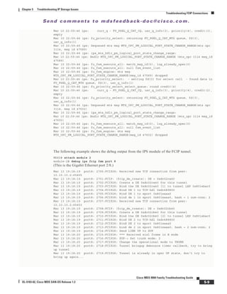 Se n d c o m m e n t s t o m d s f e e d b a ck -d o c @ c i sc o . c o m .
5-9
Cisco MDS 9000 Family Troubleshooting Guide
OL-5183-02, Cisco MDS SAN-OS Release 1.3
Chapter 5 Troubleshooting IP Storage Issues
Troubleshooting FCIP Connections
Mar 10 22:59:46 ips: curr_q - FU_PSEL_Q_CAT_CQ, usr_q_info(3), priority(4), credit(3),
empty
Mar 10 22:59:46 ips: fu_priority_select: returning FU_PSEL_Q_CAT_MTS queue, fd(3),
usr_q_info(1)
Mar 10 22:59:46 ips: Dequeued mts msg MTS_OPC_PM_LOGICAL_PORT_STATE_CHANGE_RANGE(mts opc
3114, msg id 47589)
Mar 10 22:59:46 ips: ips_mts_hdlr_pm_logical_port_state_change_range:
Mar 10 22:59:46 ips: Hndlr MTS_OPC_PM_LOGICAL_PORT_STATE_CHANGE_RANGE (mts_opc 3114 msg_id
47589)
Mar 10 22:59:46 ips: fu_fsm_execute_all: match_msg_id(0), log_already_open(0)
Mar 10 22:59:46 ips: fu_fsm_execute_all: null fsm_event_list
Mar 10 22:59:46 ips: fu_fsm_engine: mts msg
MTS_OPC_PM_LOGICAL_PORT_STATE_CHANGE_RANGE(msg_id 47589) dropped
Mar 10 22:59:46 ips: fu_priority_select: - setting fd[3] for select call - found data in
FU_PSEL_Q_CAT_MTS queue, fd(3), usr_q_info(1)
Mar 10 22:59:46 ips: fu_priority_select_select_queue: round credit(4)
Mar 10 22:59:46 ips: curr_q - FU_PSEL_Q_CAT_CQ, usr_q_info(3), priority(4), credit(2),
empty
Mar 10 22:59:46 ips: fu_priority_select: returning FU_PSEL_Q_CAT_MTS queue, fd(3),
usr_q_info(1)
Mar 10 22:59:46 ips: Dequeued mts msg MTS_OPC_PM_LOGICAL_PORT_STATE_CHANGE_RANGE(mts opc
3114, msg id 47602)
Mar 10 22:59:46 ips: ips_mts_hdlr_pm_logical_port_state_change_range:
Mar 10 22:59:46 ips: Hndlr MTS_OPC_PM_LOGICAL_PORT_STATE_CHANGE_RANGE (mts_opc 3114 msg_id
47602)
Mar 10 22:59:46 ips: fu_fsm_execute_all: match_msg_id(0), log_already_open(0)
Mar 10 22:59:46 ips: fu_fsm_execute_all: null fsm_event_list
Mar 10 22:59:46 ips: fu_fsm_engine: mts msg
MTS_OPC_PM_LOGICAL_PORT_STATE_CHANGE_RANGE(msg_id 47602) dropped
The following example shows the debug output from the IPS module of the FCIP tunnel.
MDS2# attach module 2
module-2# debug ips fcip fsm port 8
(This is the Gigabit Ethernet port 2/8.)
Mar 13 19:18:19 port8: 2700:FCIP28: Received new TCP connection from peer:
10.10.10.2:65455
Mar 13 19:18:19 port8: 2701:FCIP: (fcip_de_create): DE = 0xdc02ca40
Mar 13 19:18:19 port8: 2702:FCIP28: Create a DE 0xdc02ca40 for this tunnel
Mar 13 19:18:19 port8: 2703:FCIP28: Bind the DE 0xdc02ca40 [1] to tunnel LEP 0x801ebac0
Mar 13 19:18:19 port8: 2704:FCIP28: Bind DE 1 to TCP-hdl 0xdc489800
Mar 13 19:18:19 port8: 2705:FCIP28: Bind DE 1 to eport 0x801eaaa0
Mar 13 19:18:19 port8: 2706:FCIP28: bind de 1 in eport 0x801eaaa0, hash = 1 num-conn: 2
Mar 13 19:18:19 port8: 2707:FCIP28: Received new TCP connection from peer:
10.10.10.2:65453
Mar 13 19:18:19 port8: 2708:FCIP: (fcip_de_create): DE = 0xdc02cb40
Mar 13 19:18:19 port8: 2709:FCIP28: Create a DE 0xdc02cb40 for this tunnel
Mar 13 19:18:19 port8: 2710:FCIP28: Bind the DE 0xdc02cb40 [2] to tunnel LEP 0x801ebac0
Mar 13 19:18:19 port8: 2711:FCIP28: Bind DE 2 to TCP-hdl 0xdc488800
Mar 13 19:18:19 port8: 2712:FCIP28: Bind DE 2 to eport 0x801eaaa0
Mar 13 19:18:19 port8: 2713:FCIP28: bind de 2 in eport 0x801eaaa0, hash = 2 num-conn: 2
Mar 13 19:18:19 port8: 2714:FCIP28: Send LINK UP to SUP
Mar 13 19:18:20 port8: 2715:FCIP28: *** Received eisl frame in E mode
Mar 13 19:18:20 port8: 2716:FCIP28: SUP-> Set trunk mode: 2
Mar 13 19:18:20 port8: 2717:FCIP28: Change the operational mode to TRUNK
Mar 13 19:18:20 port8: 2718:FCIP28: Tunnel bringup debounce timer callbeck, try to bring
up tunnel
Mar 13 19:18:20 port8: 2719:FCIP28: Tunnel is already in oper UP state, don't try to
bring up again...
 