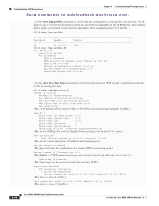 Se n d c o m m e n t s t o m d s f e e d b a ck -d o c @ c i sc o . c o m .
5-10
Cisco MDS 9000 Family Troubleshooting Guide
OL-5183-02, Cisco MDS SAN-OS Release 1.3
Chapter 5 Troubleshooting IP Storage Issues
Troubleshooting FCIP Connections
Use the show fcip profile command to verify that the configuration of the profiles are correct. The IP
address and TCP port are the ports to listen on, and both are adjustable in the FCIP profile. The example
below displys all default values that are adjustable while configuring the FCIP profile.
MDS1# show fcip profile
-------------------------------------------------------------------------------
ProfileId Ipaddr TcpPort
-------------------------------------------------------------------------------
28 10.10.10.2 3225
MDS1# show fcip profile 28
FCIP Profile 28
Listen Port is 3225
TCP parameters
SACK is disabled
PMTU discover is enabled, reset timeout is 3600 sec
Keep alive is 60 sec
Minimum retransmission timeout is 100 ms
Maximum number of re-transmissions is 4
Advertised window size is 64 KB
Use the show interface fcip command to verify that the interface FCIP tunnel is established and that
traffic is passing through.
MDS1# show interface fcip 28
FCIP28 is trunking
Hardware is GigabitEthernet
Port WWN is 20:5e:00:05:30:00:59:de
Peer port WWN is 20:5e:00:0b:5f:d5:9f:c0
Admin port mode is auto, trunk mode is on
Port mode is TE
(The FCIP tunnel will be either E (ISL or TE (EISL) passing through multiple VSANs.)
vsan is 1
Trunk vsans (allowed active) (1-2)
Trunk vsans (operational) (1-2)
Trunk vsans (up) (1-2)
Trunk vsans (isolated) ()
Trunk vsans (initializing) ()
Using Profile id 28 (interface GigabitEthernet2/8)
(This is the FCIP profile and the Gigabit Ethernet being used by the FCIP tunnel.)
Peer Information
Peer Internet address is 10.10.11.2 and port is 3225
(This is the remote end point’s IP address and listening port.)
Special Frame is disabled
(The Special Frame for verification of a remote MDS is not being used.)
Maximum number of TCPconnections is 2
(The default is 2 TCP connection being used, one for class F and other for class 2 and 3.)
Time Stamp is disabled
(The timestamp can be activated under the interface FCIP.)
B-port mode disabled
TCP Connection Information
2 Active TCP connections
Control connection: Local 10.10.10.2:3225, Remote 10.10.11.2:65519
(The above is class F traffic.)
Data connection: Local 10.10.10.2:3225, Remote 10.10.11.2:65521
(The above is class 2,3 traffic.)
 