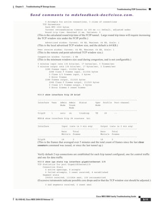 Se n d c o m m e n t s t o m d s f e e d b a ck -d o c @ c i sc o . c o m .
5-11
Cisco MDS 9000 Family Troubleshooting Guide
OL-5183-02, Cisco MDS SAN-OS Release 1.3
Chapter 5 Troubleshooting IP Storage Issues
Troubleshooting FCIP Connections
6 Attempts for active connections, 3 close of connections
TCP Parameters
Path MTU 1500 bytes
Current retransmission timeout is 100 ms <<< Default, adjusted under
Round trip time: Smoothed 10 ms, Variance: 5
(This is the calculated round trip time of the FCIP tunnel. Large round trip times will require increasing
the TCP window size under the FCIP profile.)
Advertized window: Current: 64 KB, Maximum: 64 KB, Scale: 1
(This is the local advertised TCP window size, and the default is 64 KB.)
Peer receive window: Current: 64 KB, Maximum: 64 KB, Scale: 1
(This is the remote end point advertised TCP window size.)
Congestion window: Current: 2 KB
(This is the minimum windows size used during congestion, and is not configurable.)
5 minutes input rate 136 bits/sec, 17 bytes/sec, 0 frames/sec
5 minutes output rate 136 bits/sec, 17 bytes/sec, 0 frames/sec
2288 frames input, 211504 bytes
2288 Class F frames input, 211504 bytes
0 Class 2/3 frames input, 0 bytes
0 Error frames
2288 frames output, 211520 bytes
2288 Class F frames output, 211520 bytes
0 Class 2/3 frames output, 0 bytes
0 Error frames 0 reass frames
MDS1# show interface fcip 28 brief
-------------------------------------------------------------------------------
Interface Vsan Admin Admin Status Oper Profile Port-channel
Mode Trunk Mode
Mode
-------------------------------------------------------------------------------
fcip28 1 auto on trunking TE 28 --
MDS1# show interface fcip 28 counters bri
-------------------------------------------------------------------------------
Interface Input (rate is 5 min avg) Output (rate is 5 min avg)
----------------------------- -----------------------------
Rate Total Rate Total
Mbits/s Frames Mbits/s Frames
-------------------------------------------------------------------------------
fcip28 18 0 18 0
(This is the frames that averaged over 5 minutes and the total count of frames since the last clear
counters command was issued, or since the last tunnel up.)
Verify default 2 tcp connections are established for each fcip tunnel configured, one for control traffic
and one for data traffic
MDS1# show ips stats tcp interface gigabitethernet 2/8
TCP Statistics for port GigabitEthernet2/8
Connection Stats
6 active openings, 8 accepts
6 failed attempts, 0 reset received, 8 established
Segment stats
295930 received, 1131824 sent, 109 retransmitted
(Excessive retransmits indicate possible core drops and/or that the TCP window size should be adjusted.)
0 bad segments received, 0 reset sent
 