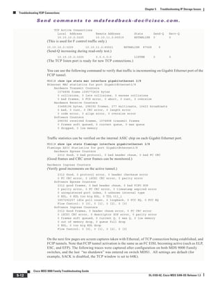 Se n d c o m m e n t s t o m d s f e e d b a ck -d o c @ c i sc o . c o m .
5-12
Cisco MDS 9000 Family Troubleshooting Guide
OL-5183-02, Cisco MDS SAN-OS Release 1.3
Chapter 5 Troubleshooting IP Storage Issues
Troubleshooting FCIP Connections
TCP Active Connections
Local Address Remote Address State Send-Q Recv-Q
10.10.10.2:3225 10.10.11.2:65519 ESTABLISH 0 0
(This is used for F control traffic only.)
10.10.10.2:3225 10.10.11.2:65521 ESTABLISH 87568 0
(Send-Q increasing during read-only test.)
10.10.10.2:3225 0.0.0.0:0 LISTEN 0 0
(The TCP listen port is ready for new TCP connections.)
You can use the following command to verify that traffic is incrementing on Gigabit Ethernet port of the
FCIP tunnel.
MDS1# show ips stats mac interface gigabitethernet 2/8
Ethernet MAC statistics for port GigabitEthernet2/8
Hardware Transmit Counters
1074898 frame 1095772436 bytes
0 collisions, 0 late collisions, 0 excess collisions
0 bad frames, 0 FCS error, 0 abort, 0 runt, 0 oversize
Hardware Receive Counters
33488196 bytes, 298392 frames, 277 multicasts, 16423 broadcasts
0 bad, 0 runt, 0 CRC error, 0 length error
0 code error, 0 align error, 0 oversize error
Software Counters
298392 received frames, 1074898 transmit frames
0 frames soft queued, 0 current queue, 0 max queue
0 dropped, 0 low memory
Traffic statistics can be verified on the internal ASIC chip on each Gigabit Ethernet port.
MDS1# show ips stats flamingo interface gigabitethernet 2/8
Flamingo ASIC Statistics for port GigabitEthernet2/8
Hardware Egress Counters
2312 Good, 0 bad protocol, 0 bad header cksum, 0 bad FC CRC
(Good frames and CRC error frames can be monitored.)
Hardware Ingress Counters
(Verify good increments on the active tunnel.)
2312 Good, 0 protocol error, 0 header checksum error
0 FC CRC error, 0 iSCSI CRC error, 0 parity error
Software Egress Counters
2312 good frames, 0 bad header cksum, 0 bad FIFO SOP
0 parity error, 0 FC CRC error, 0 timestamp expired error
0 unregistered port index, 0 unknown internal type
0 RDL, 0 RDL too big RDL, 0 TDL ttl_1
3957292257 idle poll count, 0 loopback, 0 FCC PQ, 0 FCC EQ
Flow Control: 0 [0], 0 [1], 0 [2], 0 [3]
Software Ingress Counters
2312 Good frames, 0 header cksum error, 0 FC CRC error
0 iSCSI CRC error, 0 descriptor SOP error, 0 parity error
0 frames soft queued, 0 current Q, 0 max Q, 0 low memory
0 out of memory drop, 0 queue full drop
0 RDL, 0 too big RDL drop
Flow Control: 0 [0], 0 [1], 0 [2], 0 [3]
On the next few pages are screen captures taken with Ethereal, of TCP connection being established, and
FCIP tunnels. Note that FCIP tunnel activation is the same as an FC EISL becoming active (such as ELP,
ESC, and EFP). The following traces were captured after configuration on both MDS 9000 Family
switches, and the last “no shutdown” was entered on switch MDS1. All settings are default (for
example, SACK is disabled, the TCP window is set to 64K).
 