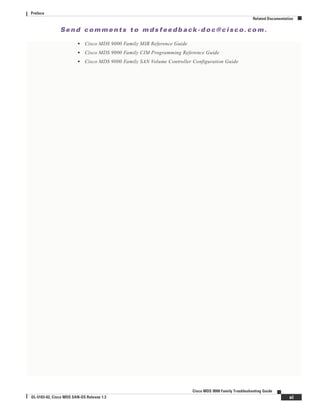 Se n d c o m m e n t s t o m d s f e e d b a ck -d o c @ c i sc o . c o m .
xi
Cisco MDS 9000 Family Troubleshooting Guide
OL-5183-02, Cisco MDS SAN-OS Release 1.3
Preface
Related Documentation
• Cisco MDS 9000 Family MIB Reference Guide
• Cisco MDS 9000 Family CIM Programming Reference Guide
• Cisco MDS 9000 Family SAN Volume Controller Configuration Guide
 