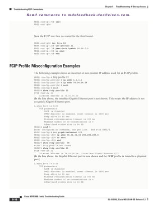 Se n d c o m m e n t s t o m d s f e e d b a ck -d o c @ c i sc o . c o m .
5-16
Cisco MDS 9000 Family Troubleshooting Guide
OL-5183-02, Cisco MDS SAN-OS Release 1.3
Chapter 5 Troubleshooting IP Storage Issues
Troubleshooting FCIP Connections
MDS1(config-if)# exit
MDS1(config)#
Now the FCIP interface is created for the third tunnel.
MDS1(config)# int fcip 28
MDS1(config-if)# use-profile 21
MDS1(config-if)# peer-info ipaddr 10.10.7.2
MDS1(config-if)# no shut
MDS1(config-if)# end
FCIP Profile Misconfiguration Examples
The following example shows an incorrect or non existent IP address used for an FCIP profile.
MDS22(config)# fcip profile 21
MDS22(config-profile)# ip addr 1.1.1.1
MDS22(config-profile)# ip addr 34.34.34.34
MDS22(config-profile)# exit
MDS22(config)# exit
MDS22# show fcip profile 21
FCIP Profile 21
Internet Address is 34.34.34.34
(In the line above, the interface Gigabit Ethernet port is not shown. This means the IP address is not
assigned a Gigabit Ethernet port.
Listen Port is 3225
TCP parameters
SACK is disabled
PMTU discover is enabled, reset timeout is 3600 sec
Keep alive is 60 sec
Minimum retransmission timeout is 300 ms
Maximum number of re-transmissions is 4
Advertised window size is 64 KB
MDS22# conf t
Enter configuration commands, one per line. End with CNTL/Z.
MDS22(config)# int gigabitethernet 2/5
MDS22(config-if)# ip addr 34.34.34.34 255.255.255.0
MDS22(config-if)# no shut
MDS22(config-if)# end
MDS22# show fcip profile 34
error: fcip profile not found
MDS22# show fcip profile 21
FCIP Profile 21
Internet Address is 34.34.34.34 (interface GigabitEthernet2/5)
(In the line above, the Gigabit Ethernet port is now shown and the FCIP profile is bound to a physical
port.)
Listen Port is 3225
TCP parameters
SACK is disabled
PMTU discover is enabled, reset timeout is 3600 sec
Keep alive is 60 sec
Minimum retransmission timeout is 300 ms
Maximum number of re-transmissions is 4
Advertised window size is 64 KB
 