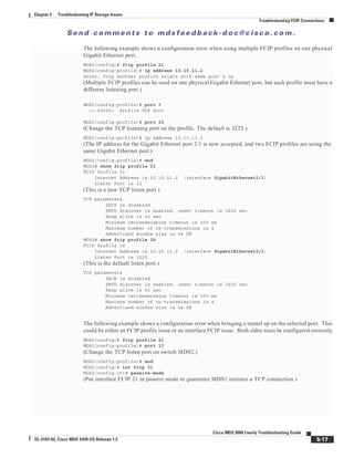 Se n d c o m m e n t s t o m d s f e e d b a ck -d o c @ c i sc o . c o m .
5-17
Cisco MDS 9000 Family Troubleshooting Guide
OL-5183-02, Cisco MDS SAN-OS Release 1.3
Chapter 5 Troubleshooting IP Storage Issues
Troubleshooting FCIP Connections
The following example shows a configuration error when using multiple FCIP profiles on one physical
Gigabit Ethernet port.
MDS2(config)# fcip profile 21
MDS2(config-profile)# ip address 10.10.11.2
error: fcip another profile exists with same port & ip
(Multiple FCIP profiles can be used on one physical Gigabit Ethernet port, but each profile must have a
different listening port.)
MDS2(config-profile)# port ?
<1-65535> Profile TCP Port
MDS2(config-profile)# port 32
(Change the TCP listening port on the profile. The default is 3225.)
MDS2(config-profile)# ip address 10.10.11.2
(The IP address for the Gigabit Ethernet port 2/1 is now accepted, and two FCIP profiles are using the
same Gigabit Ethernet port.)
MDS2(config-profile)# end
MDS2# show fcip profile 21
FCIP Profile 21
Internet Address is 10.10.11.2 (interface GigabitEthernet2/1)
Listen Port is 32
(This is a new TCP listen port.)
TCP parameters
SACK is disabled
PMTU discover is enabled, reset timeout is 3600 sec
Keep alive is 60 sec
Minimum retransmission timeout is 300 ms
Maximum number of re-transmissions is 4
Advertised window size is 64 KB
MDS2# show fcip profile 28
FCIP Profile 28
Internet Address is 10.10.11.2 (interface GigabitEthernet2/1)
Listen Port is 3225
(This is the default listen port.)
TCP parameters
SACK is disabled
PMTU discover is enabled, reset timeout is 3600 sec
Keep alive is 60 sec
Minimum retransmission timeout is 300 ms
Maximum number of re-transmissions is 4
Advertised window size is 64 KB
The following example shows a configuration error when bringing a tunnel up on the selected port. This
could be either an FCIP profile issue or an interface FCIP issue. Both sides must be configured correctly.
MDS2(config)# fcip profile 21
MDS2(config-profile)# port 13
(Change the TCP listen port on switch MDS2.)
MDS2(config-profile)# end
MDS2(config)# int fcip 21
MDS2(config-if)# passive-mode
(Put interface FCIP 21 in passive mode to guarantee MDS1 initiates a TCP connection.)
 