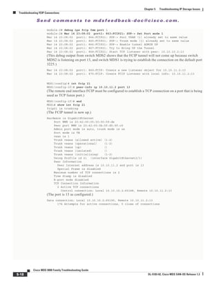 Se n d c o m m e n t s t o m d s f e e d b a ck -d o c @ c i sc o . c o m .
5-18
Cisco MDS 9000 Family Troubleshooting Guide
OL-5183-02, Cisco MDS SAN-OS Release 1.3
Chapter 5 Troubleshooting IP Storage Issues
Troubleshooting FCIP Connections
module-2# debug ips fcip fsm port 1
module-2# Mar 14 23:08:02 port1: 863:FCIP21: SUP-> Set Port mode 1
Mar 14 23:08:02 port1: 864:FCIP21: SUP-> Port VSAN (1) already set to same value
Mar 14 23:08:02 port1: 865:FCIP21: SUP-> Trunk mode (1) already set to same value
Mar 14 23:08:02 port1: 866:FCIP21: SUP-> Enable tunnel ADMIN UP
Mar 14 23:08:02 port1: 867:FCIP21: Try to Bring UP the Tunnel
Mar 14 23:08:02 port1: 868:FCIP21: Start TCP listener with peer: 10.10.10.2:13
(This debug output from switch MDS2 shows that the FCIP tunnel will not come up because switch
MDS2 is listening on port 13, and switch MDS1 is trying to establish the connection on the default port
3225.)
Mar 14 23:08:02 port1: 869:FCIP: Create a new listener object for 10.10.11.2:13
Mar 14 23:08:02 port1: 870:FCIP: Create FCIP Listener with local info: 10.10.11.2:13
MDS1(config)# int fcip 21
MDS1(config-if)# peer-info ip 10.10.11.2 port 13
(The remote end interface FCIP must be configured to establish a TCP connection on a port that is being
used as TCP listen port.)
MDS1(config-if)# end
MDS1# show int fcip 21
fcip21 is trunking
(The FCIP tunnel is now up.)
Hardware is GigabitEthernet
Port WWN is 20:42:00:05:30:00:59:de
Peer port WWN is 20:42:00:0b:5f:d5:9f:c0
Admin port mode is auto, trunk mode is on
Port mode is TE
vsan is 1
Trunk vsans (allowed active) (1-2)
Trunk vsans (operational) (1-2)
Trunk vsans (up) ()
Trunk vsans (isolated) ()
Trunk vsans (initializing) (1-2)
Using Profile id 21 (interface GigabitEthernet2/1)
Peer Information
Peer Internet address is 10.10.11.2 and port is 13
Special Frame is disabled
Maximum number of TCP connections is 2
Time Stamp is disabled
B-port mode disabled
TCP Connection Information
2 Active TCP connections
Control connection: Local 10.10.10.2:65188, Remote 10.10.11.2:13
(The port is 13 as configured.)
Data connection: Local 10.10.10.2:65190, Remote 10.10.11.2:13
174 Attempts for active connections, 5 close of connections
 