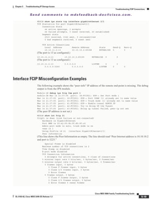Se n d c o m m e n t s t o m d s f e e d b a ck -d o c @ c i sc o . c o m .
5-19
Cisco MDS 9000 Family Troubleshooting Guide
OL-5183-02, Cisco MDS SAN-OS Release 1.3
Chapter 5 Troubleshooting IP Storage Issues
Troubleshooting FCIP Connections
MDS2# show ips stats tcp interface gigabitethernet 2/1
TCP Statistics for port GigabitEthernet2/1
Connection Stats
44 active openings, 2 accepts
26 failed attempts, 0 reset received, 20 established
Segment stats
2515 received, 2342 sent, 0 retransmitted
0 bad segments received, 0 reset sent
TCP Active Connections
Local Address Remote Address State Send-Q Recv-Q
10.10.11.2:13 10.10.10.2:65188 ESTABLISH 0 0
(The port is 13 as configured.)
10.10.11.2:13 10.10.10.2:65190 ESTABLISH 0 0
(The port is 13 as configured.)
10.10.11.2:13 0.0.0.0:0 LISTEN 0 0
0.0.0.0:3260 0.0.0.0:0 LISTEN 0 0
Interface FCIP Misconfiguration Examples
The following example shows the “peer-info” IP address of the remote end-point is missing. The debug
output is from the IPS module.
Module-2# debug ips fcip fsm port 1
module-2# Mar 14 21:37:05 port1: 38:FCIP21: SUP-> Set Port mode 1
Mar 14 21:37:05 port1: 39:FCIP21: SUP-> Port VSAN (1) already set to same value
Mar 14 21:37:05 port1: 40:FCIP21: SUP-> Trunk mode (1) already set to same value
Mar 14 21:37:05 port1: 41:FCIP21: SUP-> Enable tunnel ADMIN UP
Mar 14 21:37:05 port1: 42:FCIP21: Try to Bring UP the Tunnel
Mar 14 21:37:05 port1: 43:FCIP21: Bring up tunnel Failed, peer-ip not set
(The peer IP address is not set.)
MDS2# show int fcip 21
fcip21 is down (Link failure or not-connected)
Hardware is GigabitEthernet
Port WWN is 20:42:00:0b:5f:d5:9f:c0
Admin port mode is auto, trunk mode is on
vsan is 1
Using Profile id 21 (interface GigabitEthernet2/1)
Peer Information
(This line shows the Peer Information as empty. The line should read “Peer Internet address is 10.10.10.2
and port is 3225.”
Special Frame is disabled
Maximum number of TCP connections is 2
Time Stamp is disabled
B-port mode disabled
TCP Connection Information
0 Attempts for active connections, 0 close of connections
5 minutes input rate 0 bits/sec, 0 bytes/sec, 0 frames/sec
5 minutes output rate 0 bits/sec, 0 bytes/sec, 0 frames/sec
0 frames input, 0 bytes
0 Class F frames input, 0 bytes
0 Class 2/3 frames input, 0 bytes
0 Error frames
0 frames output, 0 bytes
0 Class F frames output, 0 bytes
0 Class 2/3 frames output, 0 bytes
0 Error frames 0 reass frames
 
