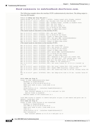 Se n d c o m m e n t s t o m d s f e e d b a ck -d o c @ c i sc o . c o m .
5-20
Cisco MDS 9000 Family Troubleshooting Guide
OL-5183-02, Cisco MDS SAN-OS Release 1.3
Chapter 5 Troubleshooting IP Storage Issues
Troubleshooting FCIP Connections
The following example shows the interface FCIP is administratively shut down. The debug output is
from the IPS module.
Module-2# debug ips fcip fsm port 1
module-2# Mar 14 21:32:27 port1: 1:FCIP21: Create tunnel with ifindex: a000014
Mar 14 21:32:27 port1: 2:FCIP21: Get the peer info from the SUP-IPS-MGR
Mar 14 21:32:27 port1: 3:FCIP21: SUP-> Disable tunnel: already in disable state
Mar 14 21:32:27 port1: 4:FCIP21: SUP-> Set Port mode 1
Mar 14 21:32:27 port1: 5:FCIP21: SUP-> Set port index: 21
Mar 14 21:32:27 port1: 6:FCIP21: Try to Bring UP the Tunnel
Mar 14 21:32:27 port1: 7:FCIP21: Tunnel in admin down state
(The tunnel needs no shut down on the interface FCIP.)
Mar 14 21:32:27 port1: 8:FCIP21: SUP-> Set port VSAN: 1
Mar 14 21:32:27 port1: 9:FCIP21: Try to Bring UP the Tunnel
Mar 14 21:32:27 port1: 10:FCIP21: Tunnel in admin down state
Mar 14 21:32:27 port1: 11:FCIP21: SUP-> Set port WWN: 0x2042000b5fd59fc0
Mar 14 21:32:27 port1: 12:FCIP21: Try to Bring UP the Tunnel
Mar 14 21:32:27 port1: 13:FCIP21: Tunnel in admin down state
(The tunnel needs no shut down on the interface FCIP.)
Mar 14 21:32:27 port1: 14:FCIP21: SUP-> Set trunk mode: 1
Mar 14 21:32:27 port1: 15:FCIP21: SUP-> Set source IF: 2080000
Mar 14 21:32:27 port1: 16:FCIP21: Try to Bring UP the Tunnel
Mar 14 21:32:27 port1: 17:FCIP21: Tunnel in admin down state
Mar 14 21:32:27 port1: 18:FCIP21: SUP-> Switch WWN: 0x2000000b5fd59fc0
Mar 14 21:32:27 port1: 19:FCIP21: Try to Bring UP the Tunnel
Mar 14 21:32:27 port1: 20:FCIP21: Tunnel in admin down state
Mar 14 21:32:27 port1: 21:FCIP21: SUP-> Response to SB's pull all tunnel info
Mar 14 21:32:27 port1: 22:FCIP21: SUP-> Set peer port: 3225 current port: 3225
Mar 14 21:32:27 port1: 23:FCIP21: peer port has same value, do nothing
Mar 14 21:32:27 port1: 24:FCIP21: Set number of tcp connection 2
Mar 14 21:32:27 port1: 25:FCIP21: SUP-> Set Local listen IP: 10.10.11.2 current ip
0.0.0.0
Mar 14 21:32:27 port1: 26:FCIP21: SUP-> Set Local listen Port: 3225 current port 3225
Mar 14 21:32:27 port1: 27:FCIP21: SUP-> Enable PMTU Discovery, timeout 3600
Mar 14 21:32:27 port1: 28:FCIP21: SUP-> Set round-trip time to 300 ms. Current value 100
ms
Mar 14 21:32:27 port1: 29:FCIP21: SUP-> Set keep-alive time to 60 sec. current value 60
sec
MDS2# show int fcip 21
fcip21 is down (Administratively down)
Hardware is GigabitEthernet
Port WWN is 20:42:00:0b:5f:d5:9f:c0
Admin port mode is auto, trunk mode is on
vsan is 1
Using Profile id 21 (interface GigabitEthernet2/1)
Peer Information
Peer Internet address is 10.10.10.2 and port is 3225
Special Frame is disabled
Maximum number of TCP connections is 2
Local MDS trying to connect to remote end point on port 13 and remote end point set to
default listen port 3225
MDS2# show int fcip 21
fcip21 is down (Link failure or not-connected)
Hardware is GigabitEthernet
Port WWN is 20:42:00:0b:5f:d5:9f:c0
Admin port mode is auto, trunk mode is on
vsan is 1
Using Profile id 21 (interface GigabitEthernet2/1)
Peer Information
Peer Internet address is 10.10.10.2 and port is 13
 