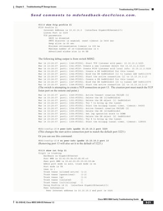 Se n d c o m m e n t s t o m d s f e e d b a ck -d o c @ c i sc o . c o m .
5-21
Cisco MDS 9000 Family Troubleshooting Guide
OL-5183-02, Cisco MDS SAN-OS Release 1.3
Chapter 5 Troubleshooting IP Storage Issues
Troubleshooting FCIP Connections
MDS1# show fcip profile 21
FCIP Profile 21
Internet Address is 10.10.10.2 (interface GigabitEthernet2/1)
Listen Port is 3225
TCP parameters
SACK is disabled
PMTU discover is enabled, reset timeout is 3600 sec
Keep alive is 60 sec
Minimum retransmission timeout is 300 ms
Maximum number of re-transmissions is 4
Advertised window size is 64 KB
The following debug output is from switch MDS2.
Mar 14 23:26:07 port1: 1340:FCIP21: Start TCP listener with peer: 10.10.10.2:3225
Mar 14 23:26:07 port1: 1341:FCIP: Create a new listener object for 10.10.11.2:3225
Mar 14 23:26:07 port1: 1342:FCIP: Create FCIP Listener with local info: 10.10.11.2:3225
Mar 14 23:26:07 port1: 1343:FCIP21: Create a DE 0xd802d140 for this tunnel
Mar 14 23:26:07 port1: 1344:FCIP21: Bind the DE 0xd802d140 [1] to tunnel LEP 0x80111570
Mar 14 23:26:07 port1: 1345:FCIP21: Start the active connection [1] to 10.10.10.2:13
Mar 14 23:26:07 port1: 1346:FCIP21: Create a DE 0xd802cdc0 for this tunnel
Mar 14 23:26:07 port1: 1347:FCIP21: Bind the DE 0xd802cdc0 [2] to tunnel LEP 0x80111570
Mar 14 23:26:07 port1: 1348:FCIP21: Start the active connection [2] to 10.10.10.2:13
(The switch is attempting to create a TCP connection on port 13. The creation port must match the TCP
listen port on the remote end point.)
Mar 14 23:26:07 port1: 1349:FCIP21: Active Connect creation FAILED [1]
Mar 14 23:26:07 port1: 1350:FCIP21: Delete the DE [1]0xd802d140
Mar 14 23:26:07 port1: 1351:FCIP21: Delete the DE object [1] 0xd802d140
Mar 14 23:26:07 port1: 1352:FCIP21: Try 7 to bring up the tunnel
Mar 14 23:26:07 port1: 1353:FCIP21: Start the bringup tunnel timer, timeout: 64000
Mar 14 23:26:07 port1: 1354:FCIP21: Active Connect creation FAILED [2]
Mar 14 23:26:07 port1: 1355:FCIP21: Delete the DE [2]0xd802cdc0
Mar 14 23:26:07 port1: 1356:FCIP21: Set lep operation state to DOWN
Mar 14 23:26:07 port1: 1357:FCIP21: Delete the DE object [2] 0xd802cdc0
Mar 14 23:26:07 port1: 1358:FCIP21: Try 8 to bring up the tunnel
Mar 14 23:26:07 port1: 1359:FCIP21: Start the bringup tunnel timer, timeout: 128000
MDS2(config-if)# peer-info ipaddr 10.10.10.2 port 3225
(This changes the start active connection port to match the default port 3225.)
Or you can use this command:
MDS2(config-if)# no peer-info ipaddr 10.10.10.2 port 13
(Removing port 13 will also set it to the default of 3225.)
MDS2# show int fcip 21
fcip21 is trunking
Hardware is GigabitEthernet
Port WWN is 20:42:00:0b:5f:d5:9f:c0
Peer port WWN is 20:42:00:05:30:00:59:de
Admin port mode is auto, trunk mode is on
Port mode is TE
vsan is 1
Trunk vsans (allowed active) (1-2)
Trunk vsans (operational) (1-2)
Trunk vsans (up) (1-2)
Trunk vsans (isolated) ()
Trunk vsans (initializing) ()
Using Profile id 21 (interface GigabitEthernet2/1)
Peer Information
Peer Internet address is 10.10.10.2 and port is 3225
 