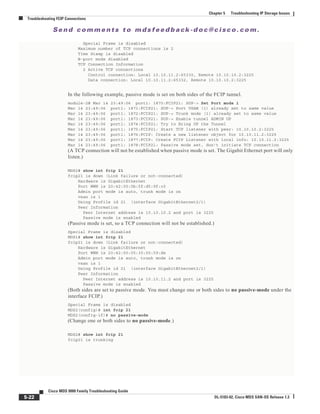 Se n d c o m m e n t s t o m d s f e e d b a ck -d o c @ c i sc o . c o m .
5-22
Cisco MDS 9000 Family Troubleshooting Guide
OL-5183-02, Cisco MDS SAN-OS Release 1.3
Chapter 5 Troubleshooting IP Storage Issues
Troubleshooting FCIP Connections
Special Frame is disabled
Maximum number of TCP connections is 2
Time Stamp is disabled
B-port mode disabled
TCP Connection Information
2 Active TCP connections
Control connection: Local 10.10.11.2:65330, Remote 10.10.10.2:3225
Data connection: Local 10.10.11.2:65332, Remote 10.10.10.2:3225
In the following example, passive mode is set on both sides of the FCIP tunnel.
module-2# Mar 14 23:49:06 port1: 1870:FCIP21: SUP-> Set Port mode 1
Mar 14 23:49:06 port1: 1871:FCIP21: SUP-> Port VSAN (1) already set to same value
Mar 14 23:49:06 port1: 1872:FCIP21: SUP-> Trunk mode (1) already set to same value
Mar 14 23:49:06 port1: 1873:FCIP21: SUP-> Enable tunnel ADMIN UP
Mar 14 23:49:06 port1: 1874:FCIP21: Try to Bring UP the Tunnel
Mar 14 23:49:06 port1: 1875:FCIP21: Start TCP listener with peer: 10.10.10.2:3225
Mar 14 23:49:06 port1: 1876:FCIP: Create a new listener object for 10.10.11.2:3225
Mar 14 23:49:06 port1: 1877:FCIP: Create FCIP Listener with local info: 10.10.11.2:3225
Mar 14 23:49:06 port1: 1878:FCIP21: Passive mode set, don't initiate TCP connection
(A TCP connection will not be established when passive mode is set. The Gigabit Ethernet port will only
listen.)
MDS2# show int fcip 21
fcip21 is down (Link failure or not-connected)
Hardware is GigabitEthernet
Port WWN is 20:42:00:0b:5f:d5:9f:c0
Admin port mode is auto, trunk mode is on
vsan is 1
Using Profile id 21 (interface GigabitEthernet2/1)
Peer Information
Peer Internet address is 10.10.10.2 and port is 3225
Passive mode is enabled
(Passive mode is set, so a TCP connection will not be established.)
Special Frame is disabled
MDS1# show int fcip 21
fcip21 is down (Link failure or not-connected)
Hardware is GigabitEthernet
Port WWN is 20:42:00:05:30:00:59:de
Admin port mode is auto, trunk mode is on
vsan is 1
Using Profile id 21 (interface GigabitEthernet2/1)
Peer Information
Peer Internet address is 10.10.11.2 and port is 3225
Passive mode is enabled
(Both sides are set to passive mode. You must change one or both sides to no passive-mode under the
interface FCIP.)
Special Frame is disabled
MDS2(config)# int fcip 21
MDS2(config-if)# no passive-mode
(Change one or both sides to no passive-mode.)
MDS2# show int fcip 21
fcip21 is trunking
 