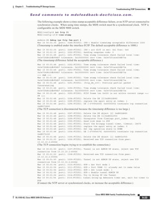 Se n d c o m m e n t s t o m d s f e e d b a ck -d o c @ c i sc o . c o m .
5-23
Cisco MDS 9000 Family Troubleshooting Guide
OL-5183-02, Cisco MDS SAN-OS Release 1.3
Chapter 5 Troubleshooting IP Storage Issues
Troubleshooting FCIP Connections
The following example shows a time stamp acceptable difference failure, or no NTP server connected to
synchronize clocks. When using time stamps, the MDS switch must be a synchronized clock. NTP is
configurable on the MDS 9000 switch.
MDS2(config)# int fcip 21
MDS2(config-if)# time-stamp
module-2# debug ips fcip fsm port 1
Mar 15 00:01:35 port1: 3248:FCIP21: IPS-> Enable timestamp acceptable difference 1000
(Timestamp is enabled under the interface FCIP. The default acceptable difference is 1000.)
Mar 15 00:01:35 port1: 3249:FCIP21: IPS-> acc diff in sec: 0x1 frac: 0x0
Mar 15 00:01:35 port1: 3250:FCIP21: Sending response code: 0
Mar 15 00:01:48 port1: 3251:FCIP21: Time stamp tolerance check failed local time:
0x3e726d6c2db994b7 tolerance: 0x100000000 recv time: 0x3e7251ace20db73a
(The timestamp difference failed the acceptable difference.)
Mar 15 00:01:48 port1: 3252:FCIP21: Time stamp tolerance check failed local time:
0x3e726d6c2db994b7 tolerance: 0x100000000 recv time: 0x3e7251ace20db73a
Mar 15 00:01:48 port1: 3253:FCIP21: Time stamp tolerance check failed local time:
0x3e726d6c2db994b7 tolerance: 0x100000000 recv time: 0x3e7251ace20db73a
<<< cut >>>
Mar 15 00:01:48 port1: 3290:FCIP21: Time stamp tolerance check failed local time:
0x3e726d6c2db994b7 tolerance: 0x100000000 recv time: 0x3e7251ace20db73a
Mar 15 00:01:48 port1: 3291:FCIP21: (fcip_de_rcv): Previous partial packet -
Concatenating
Mar 15 00:01:48 port1: 3292:FCIP21: Time stamp tolerance check failed local time:
0x3e726d6c2db994b7 tolerance: 0x100000000 recv time: 0x3e7251ace20db73a
Mar 15 00:01:48 port1: 3293:FCIP21: FCIP frame len 0x300 is not within correct range <<<
?? >>>
Mar 15 00:01:48 port1: 3294:FCIP21: Delete the DE [2]0xd802d680
Mar 15 00:01:48 port1: 3295:FCIP21: replace the eport entry at index: 1
Mar 15 00:01:48 port1: 3296:FCIP21: DE [-670902656] 0x00000002 terminate tcp connection
0xd8072800
(The TCP connection is disconnected because the timestamp difference is too large.)
Mar 15 00:01:48 port1: 3297:FCIP21: Delete the DE object [2] 0xd802d680
Mar 15 00:01:48 port1: 3298:FCIP21: Delete the DE [1]0xd802cf00
Mar 15 00:01:48 port1: 3299:FCIP21: Unregister from flamingo port_index: 0x21
Mar 15 00:01:48 port1: 3300:FCIP21: Send Link down to SUP
Mar 15 00:01:48 port1: 3301:FCIP21: Start the bringup tunnel timer, timeout: 18470
Mar 15 00:01:48 port1: 3302:FCIP21: replace the eport entry at index: 0
Mar 15 00:01:48 port1: 3303:FCIP21: Set lep operation state to DOWN
Mar 15 00:01:48 port1: 3304:FCIP21: DE [-670904576] 0x00000001 terminate tcp connection
0xd8072c00
Mar 15 00:01:48 port1: 3305:FCIP21: Delete the DE object [1] 0xd802cf00
Mar 15 00:01:50 port1: 3306:FCIP21: Received new TCP connection from peer:
10.10.10.2:65066
(The TCP connection begins trying to re-establish the connection.)
Mar 15 00:01:50 port1: 3307:FCIP21: Tunnel is not ADMIN UP state, reject new TCP
connection from 10.10.10.2:65066
Mar 15 00:01:50 port1: 3308:FCIP21: Received new TCP connection from peer:
10.10.10.2:65064
Mar 15 00:01:50 port1: 3309:FCIP21: Tunnel is not ADMIN UP state, reject new TCP
connection from 10.10.10.2:65064
Mar 15 00:01:56 port1: 3310:FCIP21: SUP-> Set Port mode 1
Mar 15 00:01:56 port1: 3311:FCIP21: SUP-> Port VSAN (1) already set to same value
Mar 15 00:01:56 port1: 3312:FCIP21: SUP-> Set trunk mode: 1
Mar 15 00:01:56 port1: 3313:FCIP21: SUP-> Enable tunnel ADMIN UP
Mar 15 00:01:56 port1: 3314:FCIP21: Try to Bring UP the Tunnel
Mar 15 00:01:56 port1: 3315:FCIP21: tunnel bring-up debounce timer set, wait for timer to
pop
(Connect the NTP server or synchronized clocks, or increase the acceptable difference.)
 