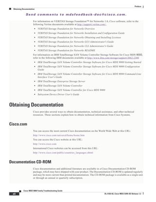 Se n d c o m m e n t s t o m d s f e e d b a ck -d o c @ c i sc o . c o m .
xii
Cisco MDS 9000 Family Troubleshooting Guide
OL-5183-02, Cisco MDS SAN-OS Release 1.3
Preface
Obtaining Documentation
For information on VERITAS Storage Foundation™ for Networks 1.0, Cisco software, refer to the
following Veritas documents available at http://support.veritas.com/:
• VERITAS Storage Foundation for Networks Overview
• VERITAS Storage Foundation for Networks Installation and Configuration Guide
• VERITAS Storage Foundation for Networks Obtaining and Installing Licenses
• VERITAS Storage Foundation for Networks GUI Administrator's Guide
• VERITAS Storage Foundation for Networks CLI Administrator's Guide
• VERITAS Storage Foundation for Networks README
For information on IBM TotalStorage SAN Volume Controller Storage Software for Cisco MDS 9000,
refer to the following IBM documents available at http://www.ibm.com/storage/support/2062-2300
• IBM TotalStorage SAN Volume Controller Storage Software for Cisco MDS 9000 Getting Started
• IBM TotalStorage SAN Volume Controller Storage Software for Cisco MDS 9000 Configuration
Guide
• IBM TotalStorage SAN Volume Controller Storage Software for Cisco MDS 9000 Command-Line
Interface User's Guide
• IBM TotalStorage Enterprise Storage Server
• IBM TotalStorage SAN Volume Controller
• IBM TotalStorage SAN Volume Controller for Cisco MDS 9000
• Subsystem Device Driver User's Guide
Obtaining Documentation
Cisco provides several ways to obtain documentation, technical assistance, and other technical
resources. These sections explain how to obtain technical information from Cisco Systems.
Cisco.com
You can access the most current Cisco documentation on the World Wide Web at this URL:
http://www.cisco.com/univercd/home/home.htm
You can access the Cisco website at this URL:
http://www.cisco.com
International Cisco websites can be accessed from this URL:
http://www.cisco.com/public/countries_languages.shtml
Documentation CD-ROM
Cisco documentation and additional literature are available in a Cisco Documentation CD-ROM
package, which may have shipped with your product. The Documentation CD-ROM is updated regularly
and may be more current than printed documentation. The CD-ROM package is available as a single unit
or through an annual or quarterly subscription.
 