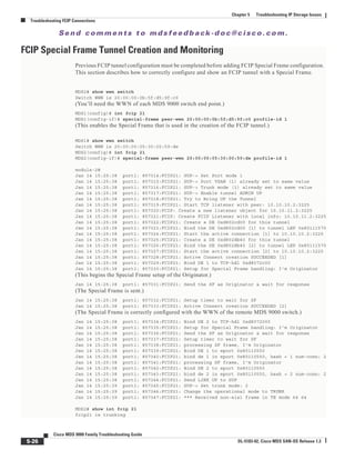 Se n d c o m m e n t s t o m d s f e e d b a ck -d o c @ c i sc o . c o m .
5-26
Cisco MDS 9000 Family Troubleshooting Guide
OL-5183-02, Cisco MDS SAN-OS Release 1.3
Chapter 5 Troubleshooting IP Storage Issues
Troubleshooting FCIP Connections
FCIP Special Frame Tunnel Creation and Monitoring
Previous FCIP tunnel configuration must be completed before adding FCIP Special Frame configuration.
This section describes how to correctly configure and show an FCIP tunnel with a Special Frame.
MDS2# show wwn switch
Switch WWN is 20:00:00:0b:5f:d5:9f:c0
(You’ll need the WWN of each MDS 9000 switch end point.)
MDS1(config)# int fcip 21
MDS1(config-if)# special-frame peer-wwn 20:00:00:0b:5f:d5:9f:c0 profile-id 1
(This enables the Special Frame that is used in the creation of the FCIP tunnel.)
MDS1# show wwn switch
Switch WWN is 20:00:00:05:30:00:59:de
MDS2(config)# int fcip 21
MDS2(config-if)# special-frame peer-wwn 20:00:00:05:30:00:59:de profile-id 1
module-2#
Jan 14 15:25:38 port1: 857314:FCIP21: SUP-> Set Port mode 1
Jan 14 15:25:38 port1: 857315:FCIP21: SUP-> Port VSAN (1) already set to same value
Jan 14 15:25:38 port1: 857316:FCIP21: SUP-> Trunk mode (1) already set to same value
Jan 14 15:25:38 port1: 857317:FCIP21: SUP-> Enable tunnel ADMIN UP
Jan 14 15:25:38 port1: 857318:FCIP21: Try to Bring UP the Tunnel
Jan 14 15:25:38 port1: 857319:FCIP21: Start TCP listener with peer: 10.10.10.2:3225
Jan 14 15:25:38 port1: 857320:FCIP: Create a new listener object for 10.10.11.2:3225
Jan 14 15:25:38 port1: 857321:FCIP: Create FCIP Listener with local info: 10.10.11.2:3225
Jan 14 15:25:38 port1: 857322:FCIP21: Create a DE 0xd802cd00 for this tunnel
Jan 14 15:25:38 port1: 857323:FCIP21: Bind the DE 0xd802cd00 [1] to tunnel LEP 0x80111570
Jan 14 15:25:38 port1: 857324:FCIP21: Start the active connection [1] to 10.10.10.2:3225
Jan 14 15:25:38 port1: 857325:FCIP21: Create a DE 0xd802db40 for this tunnel
Jan 14 15:25:38 port1: 857326:FCIP21: Bind the DE 0xd802db40 [2] to tunnel LEP 0x80111570
Jan 14 15:25:38 port1: 857327:FCIP21: Start the active connection [2] to 10.10.10.2:3225
Jan 14 15:25:38 port1: 857328:FCIP21: Active Connect creation SUCCEEDED [1]
Jan 14 15:25:38 port1: 857329:FCIP21: Bind DE 1 to TCP-hdl 0xd8072c00
Jan 14 15:25:38 port1: 857330:FCIP21: Setup for Special Frame handling: I'm Originator
(This begins the Special Frame setup of the Originator.)
Jan 14 15:25:38 port1: 857331:FCIP21: Send the SF as Originator & wait for response
(The Special Frame is sent.)
Jan 14 15:25:38 port1: 857332:FCIP21: Setup timer to wait for SF
Jan 14 15:25:38 port1: 857333:FCIP21: Active Connect creation SUCCEEDED [2]
(The Special Frame is correctly configured with the WWN of the remote MDS 9000 switch.)
Jan 14 15:25:38 port1: 857334:FCIP21: Bind DE 2 to TCP-hdl 0xd8072000
Jan 14 15:25:38 port1: 857335:FCIP21: Setup for Special Frame handling: I'm Originator
Jan 14 15:25:38 port1: 857336:FCIP21: Send the SF as Originator & wait for response
Jan 14 15:25:38 port1: 857337:FCIP21: Setup timer to wait for SF
Jan 14 15:25:38 port1: 857338:FCIP21: processing SF frame, I'm Originator
Jan 14 15:25:38 port1: 857339:FCIP21: Bind DE 1 to eport 0x80110550
Jan 14 15:25:38 port1: 857340:FCIP21: bind de 1 in eport 0x80110550, hash = 1 num-conn: 2
Jan 14 15:25:38 port1: 857341:FCIP21: processing SF frame, I'm Originator
Jan 14 15:25:38 port1: 857342:FCIP21: Bind DE 2 to eport 0x80110550
Jan 14 15:25:38 port1: 857343:FCIP21: bind de 2 in eport 0x80110550, hash = 2 num-conn: 2
Jan 14 15:25:38 port1: 857344:FCIP21: Send LINK UP to SUP
Jan 14 15:25:39 port1: 857345:FCIP21: SUP-> Set trunk mode: 2
Jan 14 15:25:39 port1: 857346:FCIP21: Change the operational mode to TRUNK
Jan 14 15:25:39 port1: 857347:FCIP21: *** Received non-eisl frame in TE mode 64 64
MDS2# show int fcip 21
fcip21 is trunking
 