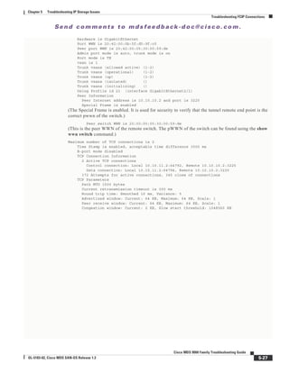 Se n d c o m m e n t s t o m d s f e e d b a ck -d o c @ c i sc o . c o m .
5-27
Cisco MDS 9000 Family Troubleshooting Guide
OL-5183-02, Cisco MDS SAN-OS Release 1.3
Chapter 5 Troubleshooting IP Storage Issues
Troubleshooting FCIP Connections
Hardware is GigabitEthernet
Port WWN is 20:42:00:0b:5f:d5:9f:c0
Peer port WWN is 20:42:00:05:30:00:59:de
Admin port mode is auto, trunk mode is on
Port mode is TE
vsan is 1
Trunk vsans (allowed active) (1-2)
Trunk vsans (operational) (1-2)
Trunk vsans (up) (1-2)
Trunk vsans (isolated) ()
Trunk vsans (initializing) ()
Using Profile id 21 (interface GigabitEthernet2/1)
Peer Information
Peer Internet address is 10.10.10.2 and port is 3225
Special Frame is enabled
(The Special Frame is enabled. It is used for security to verify that the tunnel remote end point is the
correct pwwn of the switch.)
Peer switch WWN is 20:00:00:05:30:00:59:de
(This is the peer WWN of the remote switch. The pWWN of the switch can be found using the show
wwn switch command.)
Maximum number of TCP connections is 2
Time Stamp is enabled, acceptable time difference 3000 ms
B-port mode disabled
TCP Connection Information
2 Active TCP connections
Control connection: Local 10.10.11.2:64792, Remote 10.10.10.2:3225
Data connection: Local 10.10.11.2:64794, Remote 10.10.10.2:3225
372 Attempts for active connections, 345 close of connections
TCP Parameters
Path MTU 1500 bytes
Current retransmission timeout is 300 ms
Round trip time: Smoothed 10 ms, Variance: 5
Advertized window: Current: 64 KB, Maximum: 64 KB, Scale: 1
Peer receive window: Current: 64 KB, Maximum: 64 KB, Scale: 1
Congestion window: Current: 2 KB, Slow start threshold: 1048560 KB
 