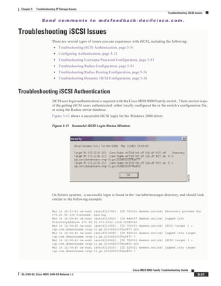 Se n d c o m m e n t s t o m d s f e e d b a ck -d o c @ c i sc o . c o m .
5-31
Cisco MDS 9000 Family Troubleshooting Guide
OL-5183-02, Cisco MDS SAN-OS Release 1.3
Chapter 5 Troubleshooting IP Storage Issues
Troubleshooting iSCSI Issues
Troubleshooting iSCSI Issues
There are several types of issues you can experience with iSCSI, including the following:
• Troubleshooting iSCSI Authentication, page 5-31
• Configuring Authentication, page 5-32
• Troubleshooting Username/Password Configuration, page 5-33
• Troubleshooting Radius Configuration, page 5-33
• Troubleshooting Radius Routing Configuration, page 5-36
• Troubleshooting Dynamic iSCSI Configuration, page 5-36
Troubleshooting iSCSI Authentication
iSCSI user login authentication is required with the Cisco MDS 9000 Family switch. There are two ways
of the getting iSCSI users authenticated: either locally configured the in the switch’s configuration file,
or using the Radius server database.
Figure 5-11 shows a successful iSCSI login for the Windows 2000 driver.
Figure 5-11 Sucessful iSCSI Login Status Window
On Solaris systems, a successful login is found in the /var/adm/messages directory, and should look
similar to the following example:
Mar 14 12:53:23 ca-sun1 iscsid[12745]: [ID 702911 daemon.notice] discovery process for
172.22.91.223 finished, exiting
Mar 14 12:58:45 ca-sun1 iscsid[12802]: [ID 448557 daemon.notice] logged into
DiscoveryAddress 172.22.91.223:3260 isid 023d0040
Mar 14 12:58:45 ca-sun1 iscsid[12802]: [ID 702911 daemon.notice] iSCSI target 2 =
iqn.com.domainname.vrrp-11.gw.21000020375aff77 at0
Mar 14 12:58:45 ca-sun1 iscsid[12809]: [ID 529321 daemon.notice] logged into target
iqn.com.domainname.vrrp-11.gw.21000020375aff77 7
Mar 14 12:58:45 ca-sun1 iscsid[12802]: [ID 702911 daemon.notice] iSCSI target 3 =
iqn.com.domainname.vrrp-11.gw.21000020374baf02 at0
Mar 14 12:58:45 ca-sun1 iscsid[12810]: [ID 529321 daemon.notice] logged into target
iqn.com.domainname.vrrp-11.gw.21000020374baf02 7
 