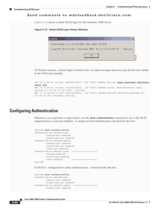 Se n d c o m m e n t s t o m d s f e e d b a ck -d o c @ c i sc o . c o m .
5-32
Cisco MDS 9000 Family Troubleshooting Guide
OL-5183-02, Cisco MDS SAN-OS Release 1.3
Chapter 5 Troubleshooting IP Storage Issues
Troubleshooting iSCSI Issues
Figure 5-12 shows a failed iSCSI login for the Windows 2000 driver.
Figure 5-12 Failed iSCSI Login Status Window
On Solaris systems, a failed login is found in the /var/adm/messages directory and should look similar
to the following example.
Mar 14 11:44:42 ca-sun1 iscsid[12561]: [ID 702911 daemon.notice] login rejected: initiator
error (01)
Mar 14 11:44:42 ca-sun1 iscsid[12561]: [ID 702911 daemon.error] Hard discovery login
failure to 172.22.91.223:3260 - exiting
Mar 14 11:44:42 ca-sun1 iscsid[12561]: [ID 702911 daemon.notice] discovery process for
172.22.91.223 finished, exiting
Configuring Authentication
Whenever you experience a login failure, use the show authentication command to see if the iSCSI
authentication is correctly defined. A sample of local authentication should look like this:
switch# show authentication
authentication method:none
console:not enabled
telnet/ssh:not enabled
authentication method:radius
console:not enabled
telnet/ssh:not enabled
iscsi:not enabled
authentication method:local <<<<<<<<<<<<<<<<<<<<
console:enabled
telnet/ssh:enabled
iscsi:enabled <<<<<<<<<<<<<<<<<<<<
switch#
If iSCSI is configured for radius authentication, it should looks like this:
switch# show authentication
authentication method:none
console:not enabled
telnet/ssh:not enabled
authentication method:radius <<<<<<<<<<<<<<<<<<<
console:not enabled
 