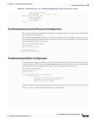 Se n d c o m m e n t s t o m d s f e e d b a ck -d o c @ c i sc o . c o m .
5-33
Cisco MDS 9000 Family Troubleshooting Guide
OL-5183-02, Cisco MDS SAN-OS Release 1.3
Chapter 5 Troubleshooting IP Storage Issues
Troubleshooting iSCSI Issues
telnet/ssh:not enabled
iscsi:enabled <<<<<<<<<<<<<<<<<<<
authentication method:local
console:enabled
telnet/ssh:enabled
iscsi:enabled
switch#
Troubleshooting Username/Password Configuration
The client side username and password should be check against either the switch’s local configuration
file or the Radius user database.
Use the show user-account command to verify that the iSCSI users are configured correctly with the
username and password, if authentication is against the switch’s local user database. Note that the iSCSI
password must be at least 16 characters.
switch# sh user-account iscsi
username:iscsi
secret:1234567812345678
username:iscsiuser
secret:1234567812345678
Troubleshooting Radius Configuration
If authentication is against the Radius server, ping the Radius server to and from the switch to make sure
it can be reached over IP. Execute the show radius-server command to make sure radius key and port
for authentication and accounting match exactly with is configured on Radius server.
switch# show radius-server
retransmission count:3
timeout value:5
following RADIUS servers are configured:
171.71.49.197:
available for authentication on port:1812
available for accounting on port:1813
RADIUS shared secret:radius
Adjust the radius timeout and retransmission accordingly, as they have default value of 1 sec and 1 time.
Figure 5-13 shows a Windows-based Radius server configuration.
 
