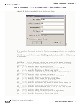 Se n d c o m m e n t s t o m d s f e e d b a ck -d o c @ c i sc o . c o m .
5-34
Cisco MDS 9000 Family Troubleshooting Guide
OL-5183-02, Cisco MDS SAN-OS Release 1.3
Chapter 5 Troubleshooting IP Storage Issues
Troubleshooting iSCSI Issues
Figure 5-13 Windows-Based Raduis Server Configuration Dialog
If the items shown above match, verify that the client username and password match those in the Radius
database.
The following example shows the results of the debug security radius comand, if the iSCSI client logs
in successfully.
switch#
switch# Mar 4 23:16:20 securityd: received CHAP authentication request for user002
Mar 4 23:16:20 securityd: RADIUS is enabled, hence it will be tried first for CHAP
authentication
Mar 4 23:16:20 securityd: reading RADIUS configuration
Mar 4 23:16:20 securityd: opening radius configuration for group:default
Mar 4 23:16:20 securityd: opened the configuration successfully
Mar 4 23:16:20 securityd: GET request for RADIUS global config
Mar 4 23:16:20 securityd: got back the return value of global radius configuration
operation:success
Mar 4 23:16:20 securityd: closing RADIUS pss configuration
Mar 4 23:16:20 securityd: opening radius configuration for group:default
Mar 4 23:16:20 securityd: opened the configuration successfully
Mar 4 23:16:20 securityd: GETNEXT request for radius index:0 addr:
Mar 4 23:16:20 securityd: got some reply from 171.71.49.197
Mar 4 23:16:20 securityd: verified the response from:171.71.49.197
Mar 4 23:16:20 securityd: RADIUS server sent accept for authentication request for
user002
Mar 4 23:16:25 securityd: received CHAP authentication request for user002
Mar 4 23:16:25 securityd: RADIUS is enabled, hence it will be tried first for CHAP
authentication
Mar 4 23:16:25 securityd: reading RADIUS configuration
Mar 4 23:16:25 securityd: opening radius configuration for group:default
Mar 4 23:16:25 securityd: opened the configuration successfully
Mar 4 23:16:25 securityd: GET request for RADIUS global config
 