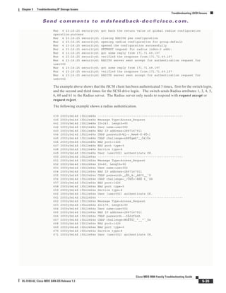 Se n d c o m m e n t s t o m d s f e e d b a ck -d o c @ c i sc o . c o m .
5-35
Cisco MDS 9000 Family Troubleshooting Guide
OL-5183-02, Cisco MDS SAN-OS Release 1.3
Chapter 5 Troubleshooting IP Storage Issues
Troubleshooting iSCSI Issues
Mar 4 23:16:25 securityd: got back the return value of global radius configuration
operation:success
Mar 4 23:16:25 securityd: closing RADIUS pss configuration
Mar 4 23:16:25 securityd: opening radius configuration for group:default
Mar 4 23:16:25 securityd: opened the configuration successfully
Mar 4 23:16:25 securityd: GETNEXT request for radius index:0 addr:
Mar 4 23:16:25 securityd: got some reply from 171.71.49.197
Mar 4 23:16:25 securityd: verified the response from:171.71.49.197
Mar 4 23:16:25 securityd: RADIUS server sent accept for authentication request for
user002
Mar 4 23:16:25 securityd: got some reply from 171.71.49.197
Mar 4 23:16:25 securityd: verified the response from:171.71.49.197
Mar 4 23:16:25 securityd: RADIUS server sent accept for authentication request for
user002
The example above shows that the iSCSI client has been authenticated 3 times, first for the switch login,
and the second and third times for the SCSI drive login. The switch sends Radius attributes 1, 3, 4, 5,
6, 60 and 61 to the Radius server. The Radius server only needs to respond with request accept or
request reject.
The following example shows a radius authentication.
639 2003y3m14d 15h12m48s ------------------------------------------------
640 2003y3m14d 15h12m48s Message Type=Access_Request
641 2003y3m14d 15h12m48s ID=243, Length=90
642 2003y3m14d 15h12m48s User name=user002
643 2003y3m14d 15h12m48s NAS IP address=2887147911
644 2003y3m14d 15h12m48s CHAP password=‰j÷<¸Wøøë-K–ëÙ<]
645 2003y3m14d 15h12m48s CHAP challenge=n8NÝgø§"__Ó4}Ôx
646 2003y3m14d 15h12m48s NAS port=1426
647 2003y3m14d 15h12m48s NAS port type=5
648 2003y3m14d 15h12m48s Service type=8
649 2003y3m14d 15h12m48s User (user002) authenticate OK.
650 2003y3m14d 15h12m54s ------------------------------------------------
651 2003y3m14d 15h12m54s Message Type=Access_Request
652 2003y3m14d 15h12m54s ID=60, Length=90
653 2003y3m14d 15h12m54s User name=user002
654 2003y3m14d 15h12m54s NAS IP address=2887147911
655 2003y3m14d 15h12m54s CHAP password=_¿Éò_à!_AëC0__`õ
656 2003y3m14d 15h12m54s CHAP challenge=_/Ô½Ÿ×!âßÈ 4_´ZH
657 2003y3m14d 15h12m54s NAS port=1426
658 2003y3m14d 15h12m54s NAS port type=5
659 2003y3m14d 15h12m54s Service type=8
660 2003y3m14d 15h12m54s User (user002) authenticate OK.
661 2003y3m14d 15h12m54s ------------------------------------------------
662 2003y3m14d 15h12m54s Message Type=Access_Request
663 2003y3m14d 15h12m54s ID=179, Length=90
664 2003y3m14d 15h12m54s User name=user002
665 2003y3m14d 15h12m54s NAS IP address=2887147911
666 2003y3m14d 15h12m54s CHAP password=-–5Àùrfàxh
667 2003y3m14d 15h12m54s CHAP challenge=#ùÊÝü{_"__“´_Ux
668 2003y3m14d 15h12m54s NAS port=1426
669 2003y3m14d 15h12m54s NAS port type=5
670 2003y3m14d 15h12m54s Service type=8
671 2003y3m14d 15h12m54s User (user002) authenticate OK.
 