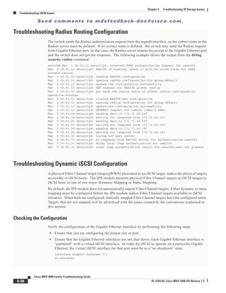 Se n d c o m m e n t s t o m d s f e e d b a ck -d o c @ c i sc o . c o m .
5-36
Cisco MDS 9000 Family Troubleshooting Guide
OL-5183-02, Cisco MDS SAN-OS Release 1.3
Chapter 5 Troubleshooting IP Storage Issues
Troubleshooting iSCSI Issues
Troubleshooting Radius Routing Configuration
The switch sends the Radius authentication request from the mgmt0 interface, so the correct route to the
Radius server must be defined. If no correct route is defined, the switch may send the Radius request
from Gigabit Ethernet port. In that case, the Radius server returns the accept to the Gigabit Ethernet port
and the switch does not get the response. The following example shows the output from the debug
security radius command.
switch# Mar 5 00:51:13 securityd: received CHAP authentication request for user002
Mar 5 00:51:13 securityd: RADIUS is enabled, hence it will be tried first for CHAP
authentication
Mar 5 00:51:13 securityd: reading RADIUS configuration
Mar 5 00:51:13 securityd: opening radius configuration for group:default
Mar 5 00:51:13 securityd: opened the configuration successfully
Mar 5 00:51:13 securityd: GET request for RADIUS global config
Mar 5 00:51:13 securityd: got back the return value of global radius configuration
operation:success
Mar 5 00:51:13 securityd: closing RADIUS pss configuration
Mar 5 00:51:13 securityd: opening radius configuration for group:default
Mar 5 00:51:13 securityd: opened the configuration successfully
Mar 5 00:51:13 securityd: GETNEXT request for radius index:0 addr:
Mar 5 00:51:18 securityd: sending data to 171.71.49.197
Mar 5 00:51:18 securityd: waiting for response from 171.71.49.197
Mar 5 00:51:23 securityd: sending data to 171.71.49.197
Mar 5 00:51:23 securityd: waiting for response from 171.71.49.197
Mar 5 00:51:28 securityd: sending data to 171.71.49.197
Mar 5 00:51:28 securityd: waiting for response from 171.71.49.197
Mar 5 00:51:33 securityd: trying out next server
Mar 5 00:51:33 securityd: no response from RADIUS server for authentication user002
Mar 5 00:51:33 securityd: doing local chap authentication for user002
Mar 5 00:51:33 securityd: local chap authentication result for user002:user not present
Troubleshooting Dynamic iSCSI Configuration
A physical Fibre Channel target (target pWWN) presented as an iSCSI target, makes the physical targets
accessible to iSCSI hosts. The IPS module presents physical Fibre Channel targets as iSCSI targets to
iSCSI hosts in one of two ways: Dynamic Mapping or Static Mapping.
By default, the IPS module does not automatically import Fibre Channel targets. Either dynamic or static
mapping must be configured before the IPS module makes Fibre Channel targets available to iSCSI
initiators. When both are configured, statically mapped Fibre Channel targets have the configured name.
Targets that are not mapped will be advertised with the name created by the conventions explained in
this section.
Checking the Configuration
Verify the configuration of the Gigabit Ethernet Interface by performing the following steps.
• Ensure that you are configuring the proper slot or port.
• Ensure that the Gigabit Ethernet interfaces are not shut down. Each Gigabit Ethernet interface is
“partnered” with a virtual iSCSI interface. In order for iSCSI to operate on a particular Gigabit
Ethernet, the virtual iSCSI interface for that port must be in a “no shutdown” state:
interface Gigabit Ethernet 3/1
no shutdown
.
 