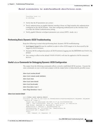 Se n d c o m m e n t s t o m d s f e e d b a ck -d o c @ c i sc o . c o m .
5-37
Cisco MDS 9000 Family Troubleshooting Guide
OL-5183-02, Cisco MDS SAN-OS Release 1.3
Chapter 5 Troubleshooting IP Storage Issues
Troubleshooting iSCSI Issues
.
.
interface iscsi 3/1
no shutdown
• Verify that the IP parameters are correct.
• Verify authentication on gigabit Ethernet interface (None or Chap) matches the authentication
configured on the iSCSI initiator. Note that configuring authentication at the interface level
overrides the Global Authentication setting.
• Verify gigabit Ethernet switchport parameters are correct (MTU, mode, etc.).
Performing Basic Dynamic iSCSI Troubleshooting
Keep the following in mind when performing basic dynamic iSCSI troubleshooting:
• iscsi import target fc must be enabled in order to allow SCSI targets to be discovered by the
logged-in iSCSI initiators.
• Dynamic iSCSI configuration places all iSCSI initiators logging into the MDS9000 into VSAN 1 by
default.
• Any zoning in effect on the default VSAN (VSAN1) will also be applied to iSCSI-connected
devices.
Useful show Commands for Debugging Dynamic iSCSI Configuration
The output from the following commands reflects correctly established iSCSI sessions. Execute the
same commands on your switch and compare with the output below to help identify possible issues:
show iscsi session detail
show iscsi remote-node initiator
show iscsi stats
show iscsi stats detail
show iscsi local-node
show fcns data vsan 1
show flogi database vsan 1
show iscsi session detail
switch#show iscsi session detail
Initiator iqn.1987-05.com.cisco.02.F984BCA7E08C307E2D87A099B2D452F3.FULLMOON (FULLMOON)
Session #1 (index 2)
Target iqn.com.domainname.IPS-TEST.02-07.gw.202300a0b80b14da
VSAN 1, ISID 000000000000, TSID 134, Status active, no reservation
Type Normal, ExpCmdSN 44, MaxCmdSN 53, Barrier 0
MaxBurstSize 0, MaxConn 0, DataPDUInOrder No
DataSeqInOrder No, InitialR2T Yes, ImmediateData No
Registered LUN 0, Mapped LUN 0
Stats:
PDU: Command: 42, Response: 36
 